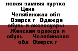 новая зимняя куртка › Цена ­ 2 100 - Челябинская обл., Озерск г. Одежда, обувь и аксессуары » Женская одежда и обувь   . Челябинская обл.,Озерск г.